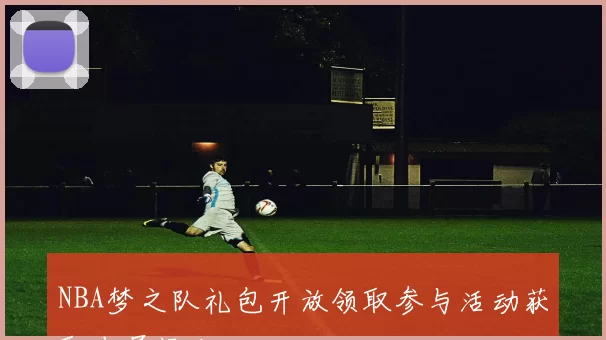 NBA梦之队礼包开放领取参与活动获取专属福利