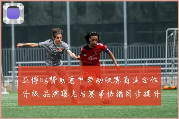 亚博ag赞助意甲带动联赛商业合作升级 品牌曝光与赛事传播同步提升