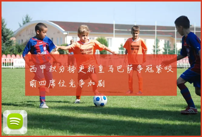 西甲积分榜更新皇马巴萨争冠紧咬前四席位竞争加剧