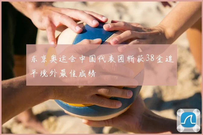 东京奥运会中国代表团斩获38金追平境外最佳成绩