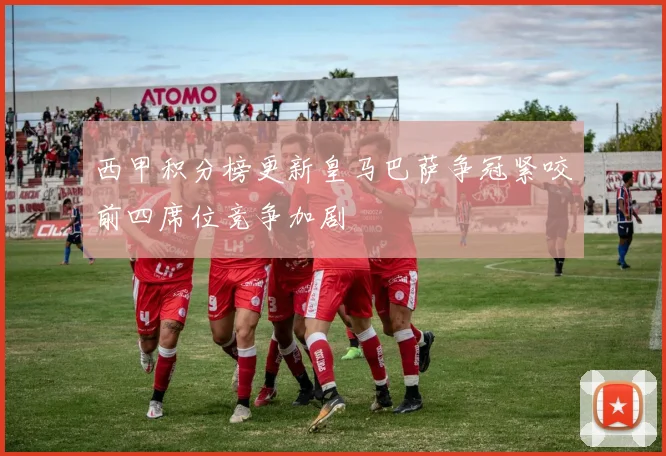 西甲积分榜更新皇马巴萨争冠紧咬前四席位竞争加剧
