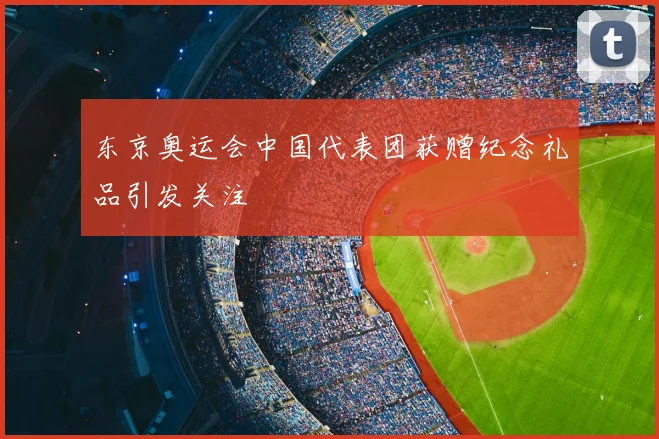 东京奥运会中国代表团获赠纪念礼品引发关注
