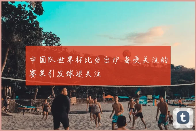中国队世界杯比分出炉 备受关注的赛果引发球迷关注