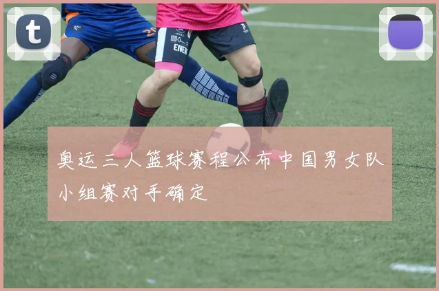 奥运三人篮球赛程公布中国男女队小组赛对手确定