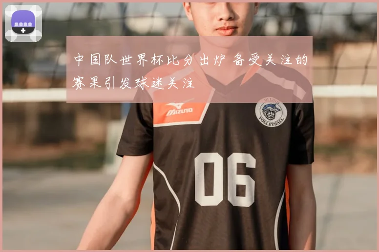中国队世界杯比分出炉 备受关注的赛果引发球迷关注
