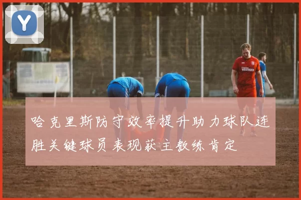 哈克里斯防守效率提升助力球队连胜关键球员表现获主教练肯定