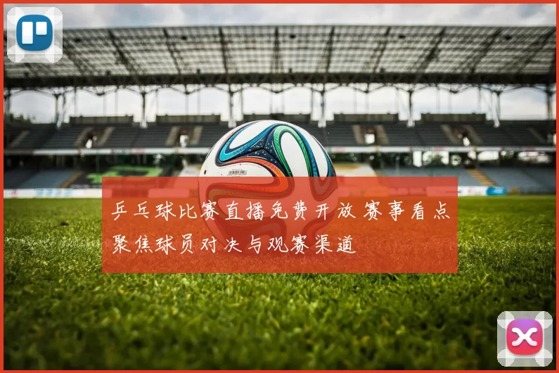 乒乓球比赛直播免费开放 赛事看点聚焦球员对决与观赛渠道