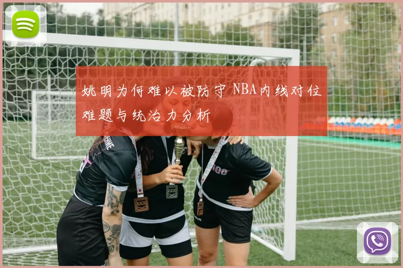 姚明为何难以被防守 NBA内线对位难题与统治力分析