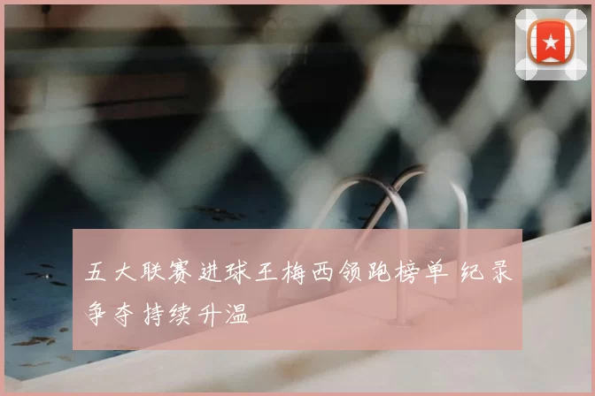 五大联赛进球王梅西领跑榜单 纪录争夺持续升温