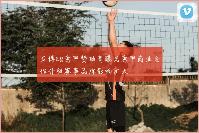 亚博ag意甲赞助商曝光意甲商业合作升级赛事品牌影响扩大