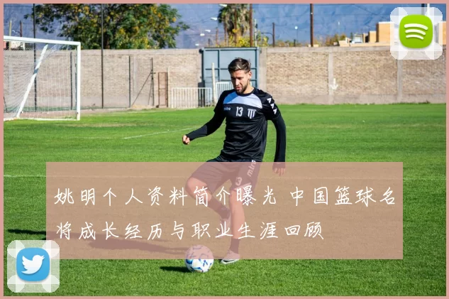 姚明个人资料简介曝光 中国篮球名将成长经历与职业生涯回顾