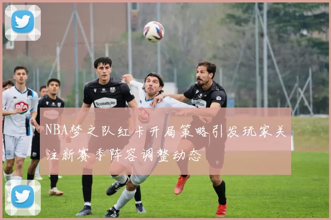 NBA梦之队红卡开局策略引发玩家关注新赛季阵容调整动态