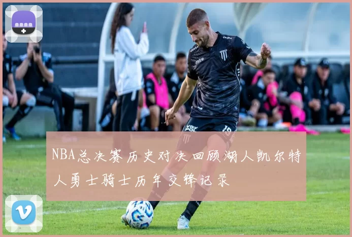 NBA总决赛历史对决回顾湖人凯尔特人勇士骑士历年交锋记录