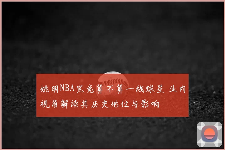 姚明NBA究竟算不算一线球星 业内视角解读其历史地位与影响