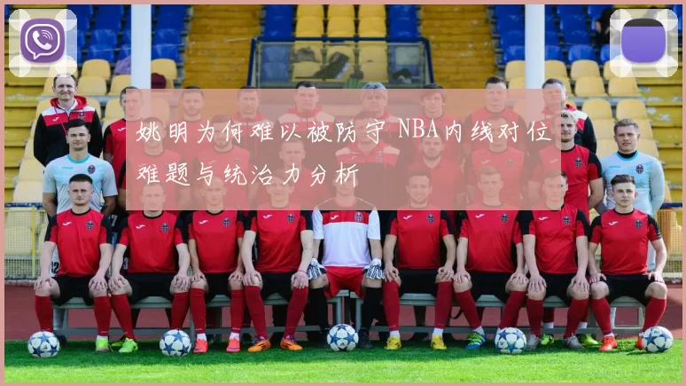 姚明为何难以被防守 NBA内线对位难题与统治力分析